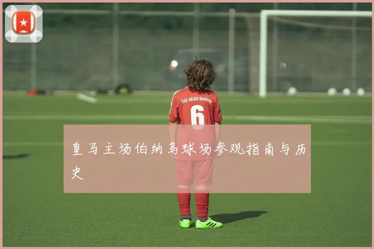 皇马主场伯纳乌球场参观指南与历史