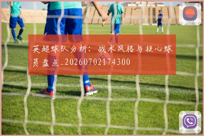 英超球队分析：战术风格与核心球员盘点_20260702174300